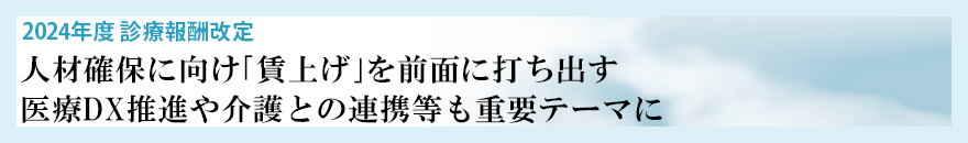 2024年度 診療報酬改定 人材確保に向け｢賃上げ｣を前面に打ち出す 医療DX推進や介護との連携等も重要テーマに